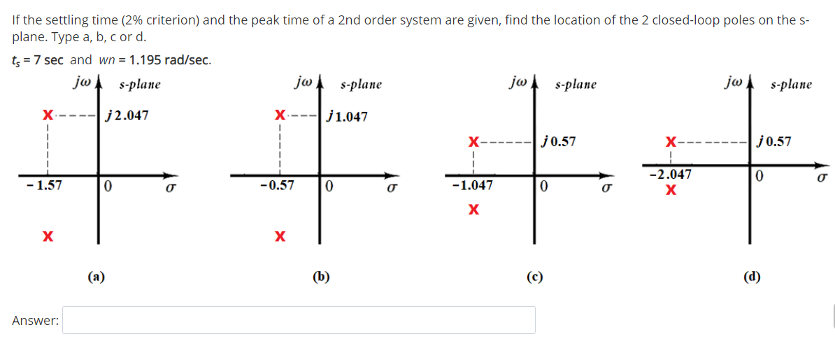 If the settling time (2% criterion) and the peak time of a 2nd order system are given, find the location of the 2 closed-loop poles on the s-
plane. Type a, b, c or d.
王手手干
t; = 7 sec and wn = 1.195 rad/sec.
jw
s-plane
jw
s-plane
jw
s-plane
jw
s-plane
X
j2.047
X---j1.047
X-
j0.57
X-
j0.57
-2.047
- 1.57
-0.57
-1.047
X
(а)
(b)
(c)
(d)
Answer:
