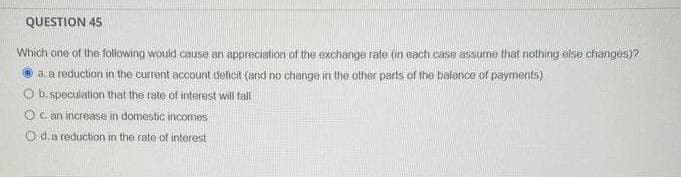 QUESTION 45
Which one of the following would cause an appreciation of the exchange rate (in each case assume that nothing else changes)?
a. a reduction in the current account deficit (and no change in the other parts of the balance of payments)
O b. speculation that the rate of interest will fall
O c. an increase in domestic incomes
d. a reduction in the rate of interest