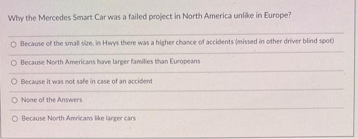 Why the Mercedes Smart Car was a failed project in North America unlike in Europe?
O Because of the small size, in Hwys there was a higher chance of accidents (missed in other driver blind spot)
Because North Americans have larger families than Europeans
Because it was not safe in case of an accident
None of the Answers
O Because North Amricans like larger cars
