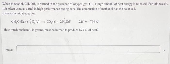 When methanol, CH, OH, is burned in the presence of oxygen gas, O,, a large amount of heat energy is released. For this reason,
it is often used as a fuel in high performance racing cars. The combustion of methanol has the balanced,
thermochemical equation
CH, OH(g) + 0,(e) - co,(e) + 2H,O()
AH = -764 kJ
How much methanol, in grams, must be burned to produce 873 kJ of heat?
mass:
