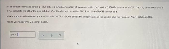 An analytical chemist is titrating 15.3 ml of a 0.4200M solution of hydrazoic acid (HN,) with a 0.9300M solution of NaOH. The pK, of hydrazoic acid is
4.72. Calculate the pH of the acid solution after the chemist has added 60.19 ml. of the NaOH solution to it.
Note for advanced students: you may assume the final volume equals the initial volume of the solution plus the volume of NAOH solution added.
Round your answer to 2 decimal places.
pH -
