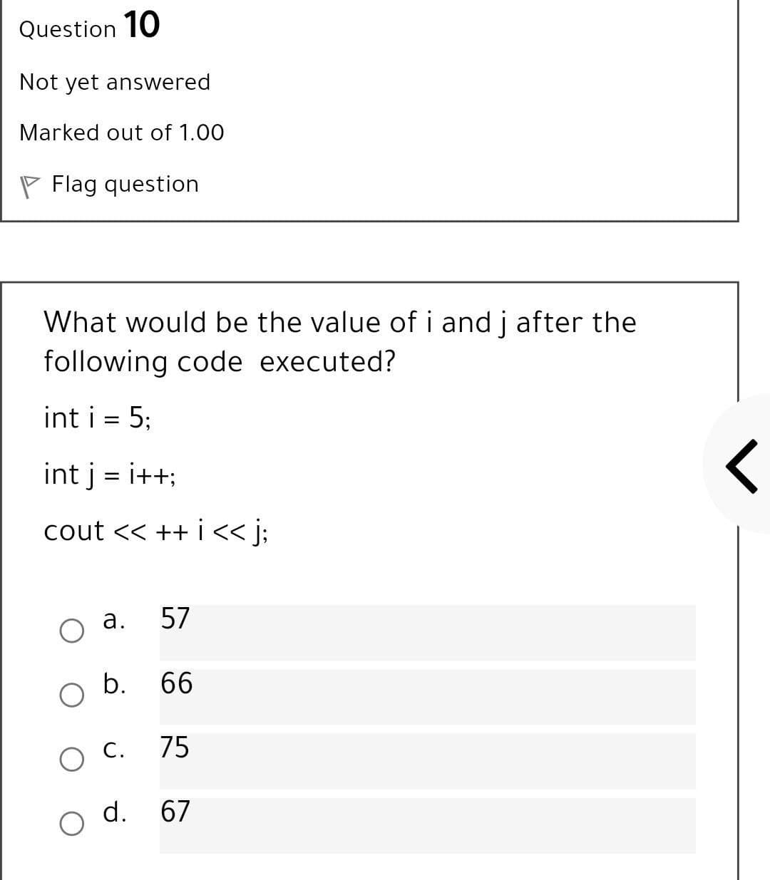 Question 10
Not yet answered
Marked out of 1.00
P Flag question
What would be the value of i and j after the
following code executed?
int i = 5;
int j = i++;
cout << ++ i < j;
а.
57
b. 66
С.
75
d.
67
