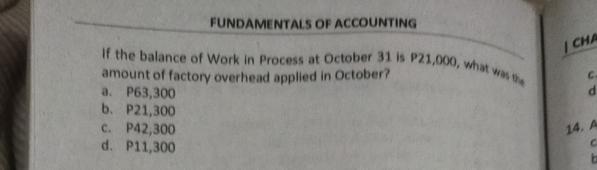 If the balance of Work in Process at October 31 is P21,000, what was the
FUNDAMENTALS OF ACCOUNTING
| CHA
amount of factory overhead applied in October?
a. P63,300
b. P21,300
c. P42,300
d. P11,300
C.
14. A
