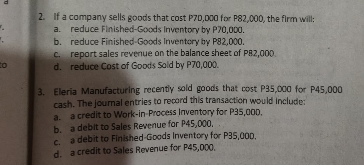 2. If a company sells goods that cost P70,000 for P82,000, the firm will:
reduce Finished-Goods Inventory by P70,000.
b. reduce Finished-Goods Inventory by P82,000.
C. report sales revenue on the balance sheet of P82,000.
d. reduce Cost of Goods Sold by P70,000.
a.
to
3. Eleria Manufacturing recently sold goods that cost P35,000 for P45,000
cash. The journal entries to record this transaction would include:
a credit to Work-in-Process Inventory for P35,000.
b. a debit to Sales Revenue for P45,000.
a debit to Finished-Goods Inventory for P35,000.
d. a credit to Sales Revenue for P45,000.
a.
C.
