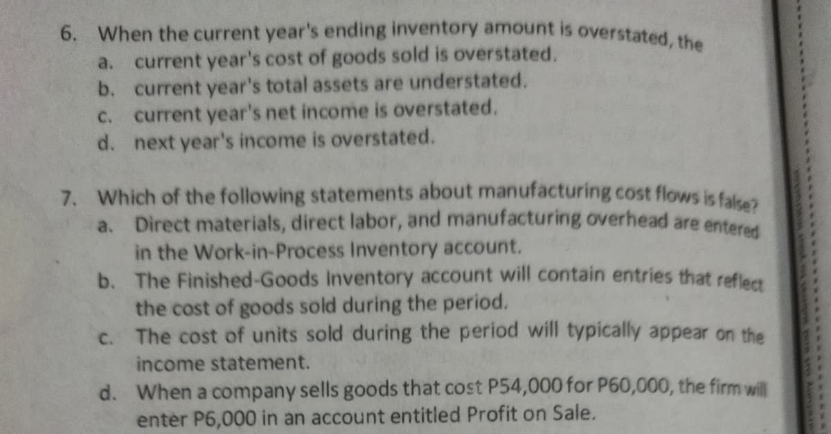 6. When the current year's ending inventory amount is overstated, the
current year's cost of goods sold is overstated.
b. current year's total assets are understated.
c. current year's net income is overstated.
d. next year's income is overstated.
a.
7. Which of the following statements about manufacturing cost flows is falees
a. Direct materials, direct labor, and manufacturing overhead are entered
in the Work-in-Process Inventory account.
b. The Finished-Goods Inventory account will contain entries that refleet
the cost of goods sold during the period.
c. The cost of units sold during the period will typically appear on the
income statement.
d. When a company sells goods that cost P54,000 for P60,000, the firm will
enter P6,000 in an account entitled Profit on Sale.
******.***********
