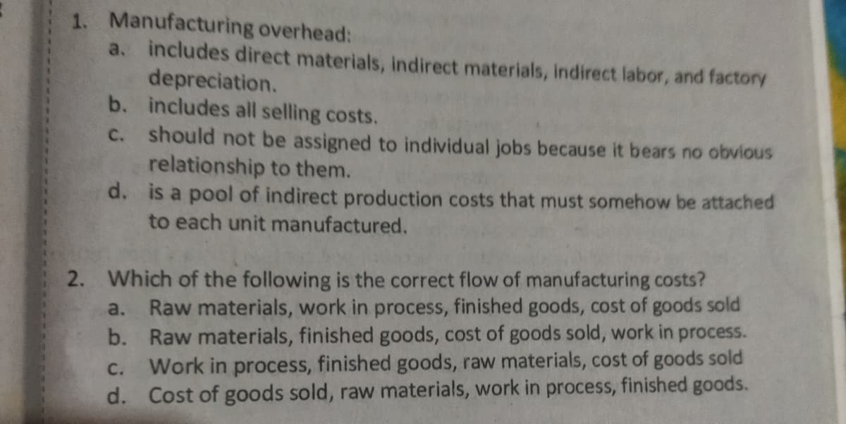 1. Manufacturing overhead:
a. includes direct materials, indirect materials, indirect labor, and factory
depreciation.
b. includes all selling costs.
C. should not be assigned to individual jobs because it bears no obvious
relationship to them.
d. is a pool of indirect production costs that must somehow be attached
to each unit manufactured.
2. Which of the following is the correct flow of manufacturing costs?
a. Raw materials, work in process, finished goods, cost of goods sold
b. Raw materials, finished goods, cost of goods sold, work in process.
Work in process, finished goods, raw materials, cost of goods sold
d. Cost of goods sold, raw materials, work in process, finished goods.
C.
