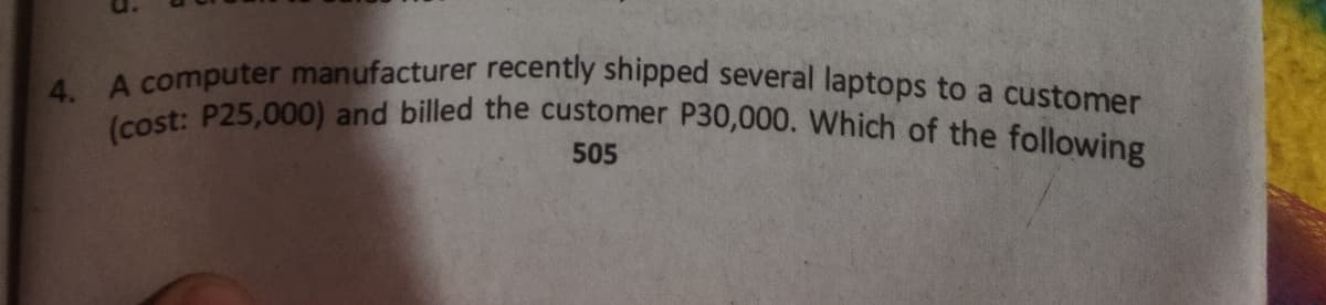 4. A computer manufacturer recently shipped several laptops to a customer
(cost: P25,000) and billed the customer P30,000. Which of the following
505
