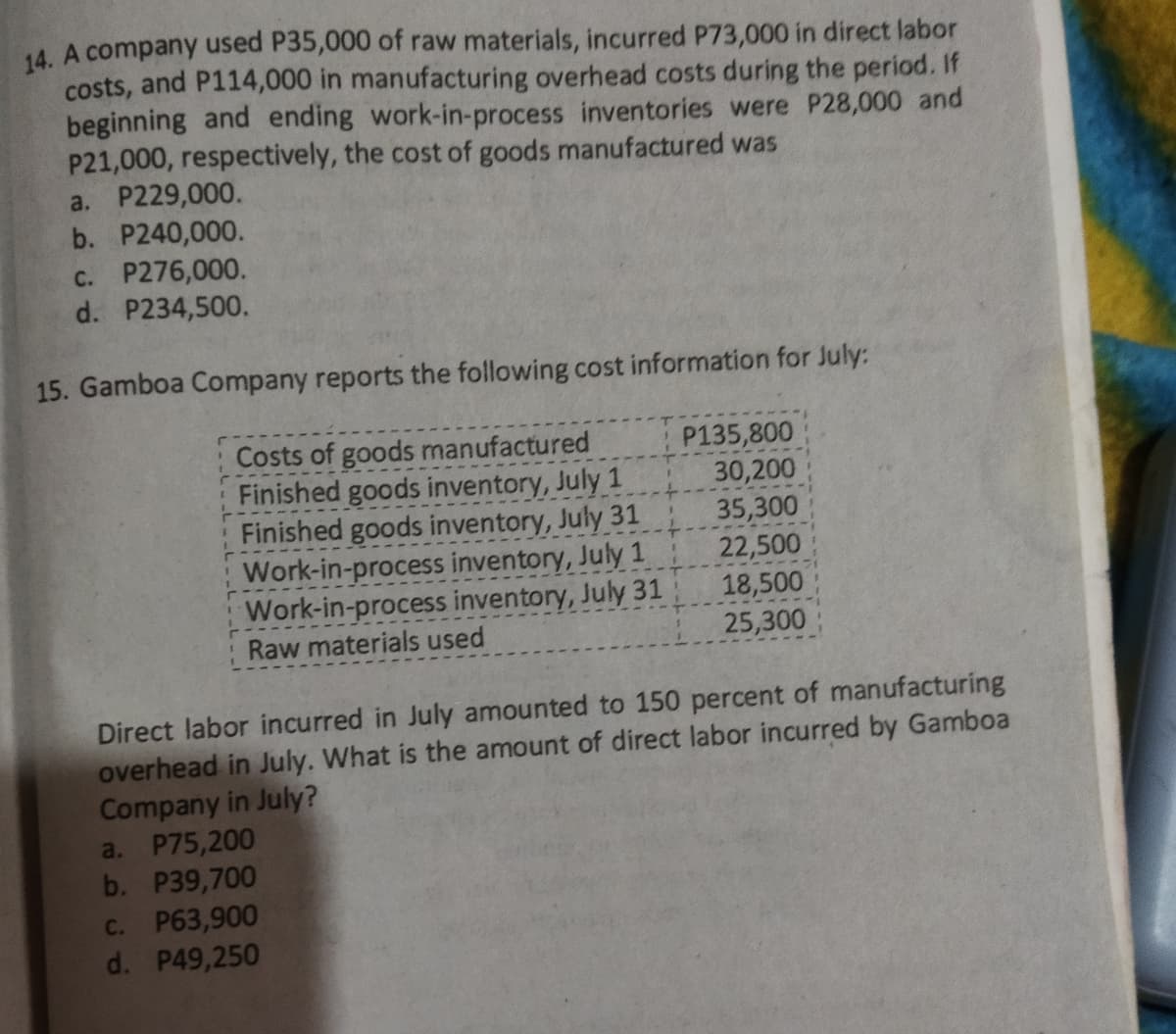 14. A company used P35,000 of raw materials, incurred P73,000 in direct labor
costs, and P114,000 in manufacturing overhead costs during the period. If
beginning and ending work-in-process inventories were P28,000 and
P21,000, respectively, the cost of goods manufactured was
a. P229,000.
b. P240,000.
c. P276,000.
d. P234,500.
15. Gamboa Company reports the following cost information for July:
Costs of goods manufactured
Finished goods inventory, July 1
Finished goods inventory, July 31
Work-in-process inventory, July 1
Work-in-process inventory, July 31
P135,800
30,200
35,300
22,500
18,500
25,300
Raw materials used
Direct labor incurred in July amounted to 150 percent of manufacturing
overhead in July. What is the amount of direct labor incurred by Gamboa
Company in July?
a. P75,200
b. P39,700
C. P63,900
d. P49,250
