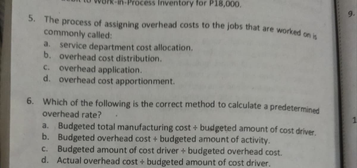 Process Inventory for P18,000.
5. The process of assigning overhead costs to the jobs that are worked on is
commonly called:
a. service department cost allocation.
b. overhead cost distribution.
c. overhead application.
d. overhead cost apportionment.
6. Which of the following is the correct method to calculate a
overhead rate?
predetermined
a. Budgeted total manufacturing cost + budgeted amount of cost driver.
b. Budgeted overhead cost + budgeted amount of activity.
C. Budgeted amount of cost driver + budgeted overhead cost.
d. Actual overhead cost + budgeted amount of cost driver.

