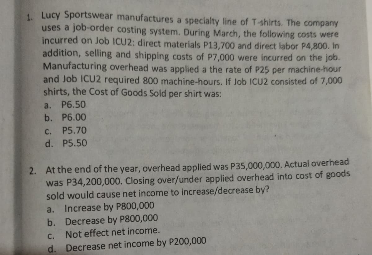 1. Lucy Sportswear manufactures a specialty line of T-shirts. The company
uses a job-order costing system. During March, the following costs were
incurred on Job ICU2: direct materials P13,700 and direct labor P4,800. In
addition, selling and shipping costs of P7,000 were incurred on the job.
Manufacturing overhead was applied a the rate of P25 per machine-hour
and Job ICU2 required 800 machine-hours. If Job ICU2 consisted of 7,000
shirts, the Cost of Goods Sold per shirt was:
a.
P6.50
b. P6.00
С.
P5.70
d. P5.50
2. At the end of the year, overhead applied was P35,000,000. Actual overhead
was P34,200,000. Closing over/under applied overhead into cost of goods
sold would cause net income to increase/decrease by?
Increase by P800,000
a.
b. Decrease by P800,000
Not effect net income.
С.
d. Decrease net income by P200,000
