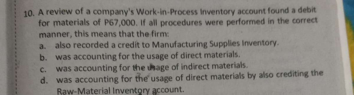 10. A review of a company's Work-in-Process Inventory account found a debit
for materials of P67,000. If all procedures were performed in the correct
manner, this means that the firm:
also recorded a credít to Manufacturing Supplies Inventory.
a.
b. was accounting for the usage of direct materials.
was accounting for the usage of indirect materials.
d. was accounting for the' usage of direct materials by also crediting the
Raw-Material Inventory account.
с.
