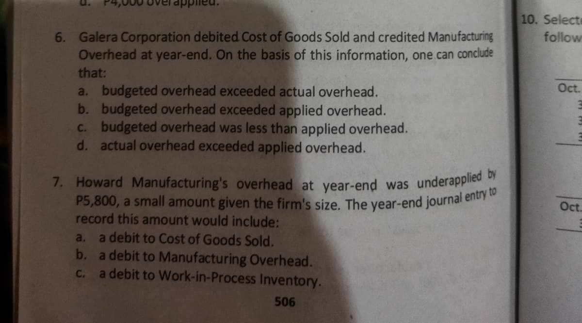 P5,800, a small amount given the firm's size. The year-end journal entry to
7. Howard Manufacturing's overhead at year-end was underapplied by
10. Selecte
6. Galera Corporation debited Cost of Goods Sold and credited Manufacturing
Overhead at year-end. On the basis of this information, one can conclude
follow
that:
Oct.
a. budgeted overhead exceeded actual overhead.
b. budgeted overhead exceeded applied overhead.
C. budgeted overhead was less than applied overhead.
d. actual overhead exceeded applied overhead.
Oct.
record this amount would include:
a debit to Cost of Goods Sold.
b. a debit to Manufacturing Overhead.
a debit to Work-in-Process Inventory.
a.
C.
506
