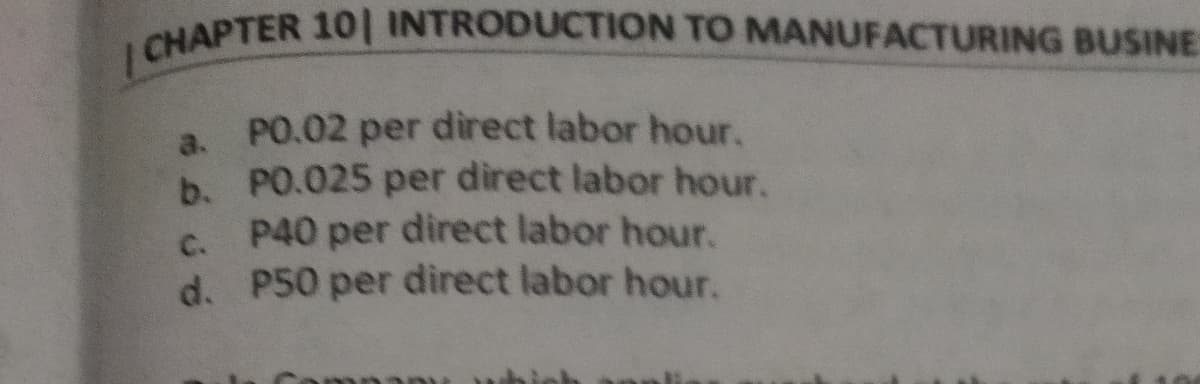 |CHAPTER 101 INTRODUCTION TO MANUFACTURING BUSINE
PO.02 per direct labor hour.
a.
b. PO.025 per direct labor hour.
P40 per direct labor hour.
d. P50 per direct labor hour.
C.
