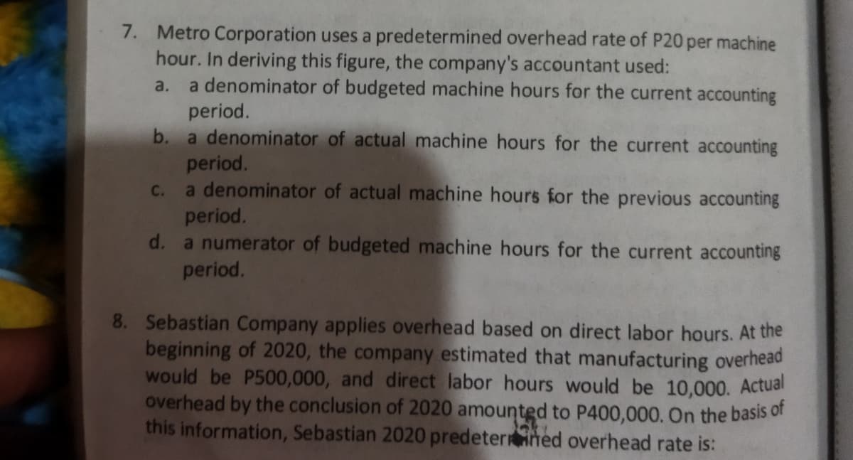 7. Metro Corporation uses a predetermined overhead rate of P20 per machine
hour. In deriving this figure, the company's accountant used:
a denominator of budgeted machine hours for the current accounting
period.
b. a denominator of actual machine hours for the current accounting
a.
period.
a denominator of actual machine hours for the previous accounting
period.
d. a numerator of budgeted machine hours for the current accounting
period.
C.
8. Sebastian Company applies overhead based on direct labor hours. At the
beginning of 2020, the company estimated that manufacturing overhead
would be P500,000, and direct labor hours would be 10,000. Actual
overhead by the conclusion of 2020 amounted to P400,000. On the basis of
this information, Sebastian 2020 predeterhed overhead rate is:
