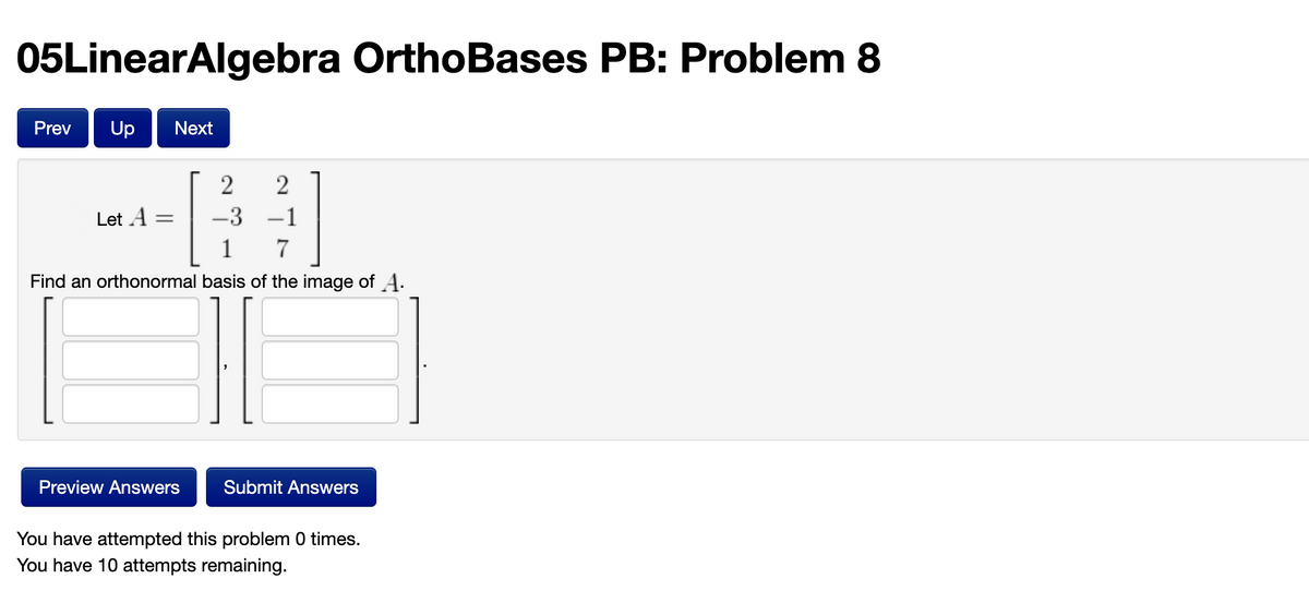 05LinearAlgebra OrthoBases PB: Problem 8
Prev
Up
Next
Let A
-3 –1
1
Find an orthonormal basis of the image of A.
Preview Answers
Submit Answers
You have attempted this problem 0 times.
You have 10 attempts remaining.
