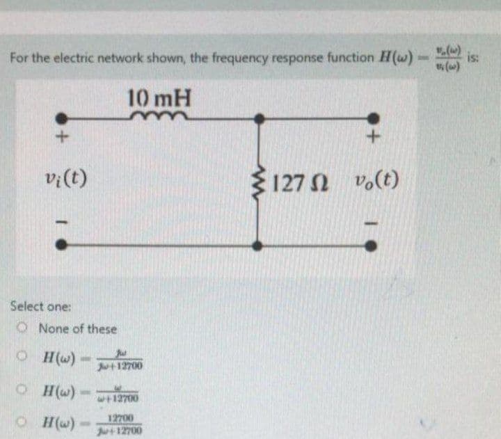 For the electric network shown, the frequency response function H(w)
10 mH
+
+
vi(t)
5 Ω
1272 vo(t)
Select one:
O None of these
OH(w)
10
OH(w)
OH(w)
TOINE
Ju+12700
w+12700
12700
Ju+12700
is: