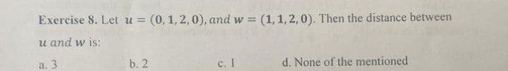 Exercise 8. Let u = (0, 1, 2, 0), and w= (1,1,2,0). Then the distance between
u and w is:
a. 3
b. 2
c. 1
d. None of the mentioned