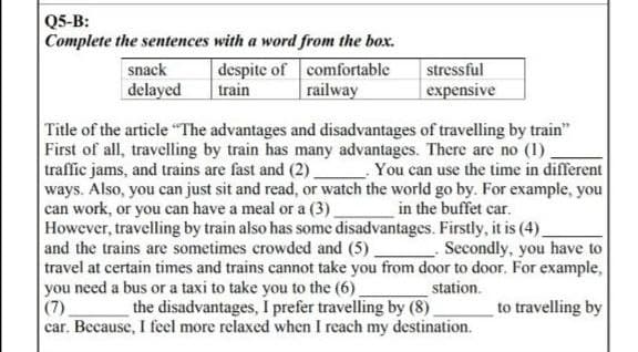 Q5-B:
Complete the sentences with a word from the box.
snack
stressful
despite of comfortable
train railway
delayed
expensive
Title of the article "The advantages and disadvantages of travelling by train"
First of all, travelling by train has many advantages. There are no (1)
traffic jams, and trains are fast and (2)
You can use the time in different
ways. Also, you can just sit and read, or watch the world go by. For example, you
can work, or you can have a meal or a (3)
in the buffet car.
However, travelling by train also has some disadvantages. Firstly, it is (4)
and the trains are sometimes crowded and (5)
Secondly, you have to
travel at certain times and trains cannot take you from door to door. For example,
station.
you need a bus or a taxi to take you to the (6)
(7)
to travelling by
the disadvantages, I prefer travelling by (8)
car. Because, I feel more relaxed when I reach my destination.