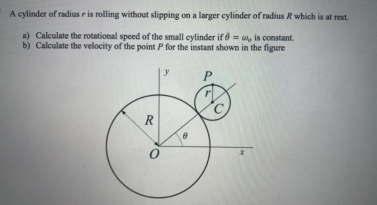A cylinder of radius r is rolling without slipping on a larger cylinder of radius R which is at rest.
a) Calculate the rotational speed of the small cylinder if 0 = wo is constant.
b) Calculate the velocity of the point P for the instant shown in the figure
R

