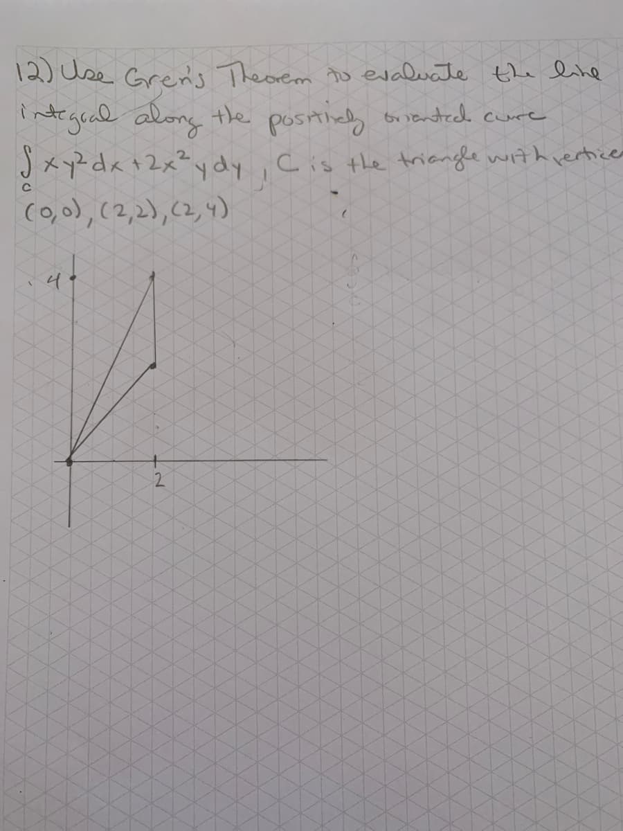 12) Use Gren's Theorem tu evaluate the line
intrgead along the postiey oniendtech cure
JxyZdx +2x² ydy,Cis the triangle with rertices
(o,0), (2,2), (2,4)
4.
