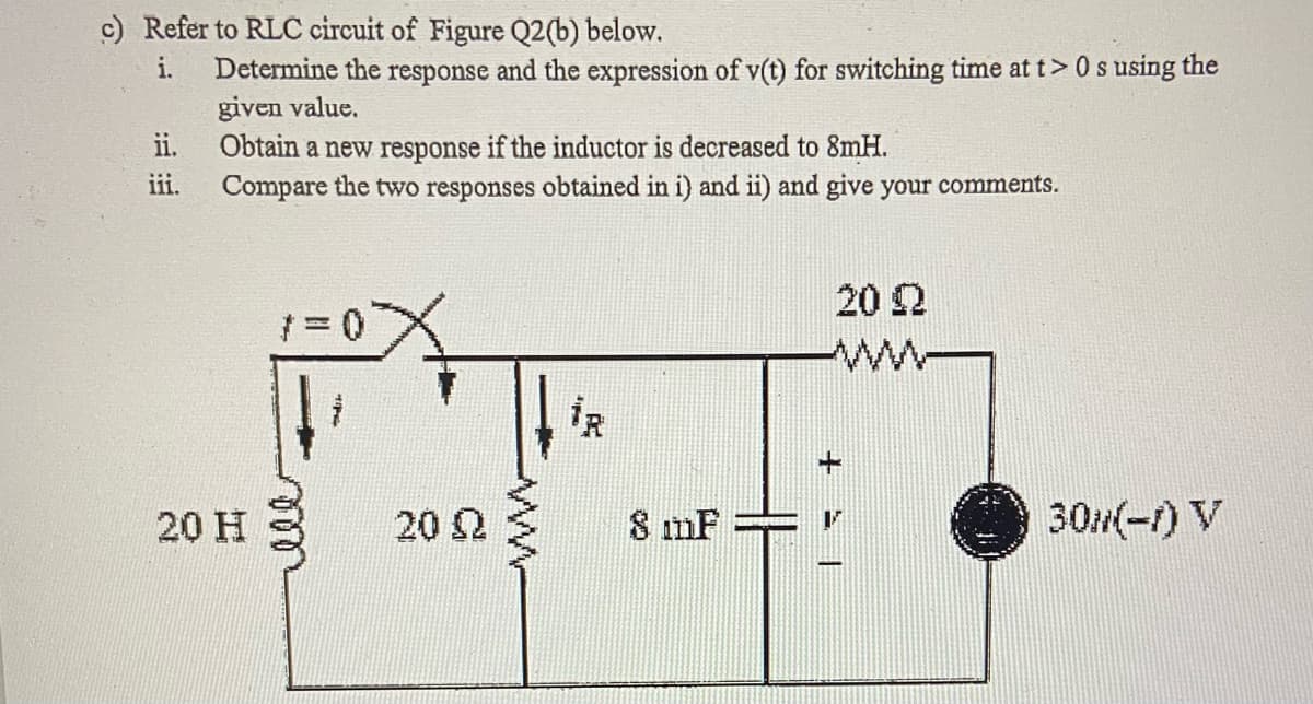 c) Refer to RLC circuit of Figure Q2(b) below.
Determine the response and the expression of v(t) for switching time at t> 0 s using the
given value.
ii.
i.
Obtain a new response if the inductor is decreased to 8mH.
Compare the two responses obtained in i) and ii) and give your comments.
iii.
20 2
20 H
20 2
8 mF
30(-1) V
ll
