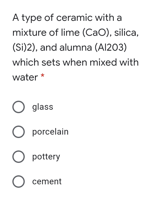 A type of ceramic with a
mixture of lime (CaO), silica,
(Si)2), and alumna (Al203)
which sets when mixed with
water *
O glass
O porcelain
O pottery
O cement
