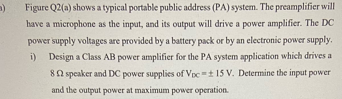 a)
Figure Q2(a) shows a typical portable public address (PA) system. The preamplifier will
have a microphone as the input, and its output will drive a power amplifier. The DC
power supply voltages are provided by a battery pack or by an electronic power supply.
i)
Design a Class AB power amplifier for the PA system application which drives a
82 speaker and DC power supplies of Vpc =+ 15 V. Determine the input power
%3D
and the output power at maximum power operation.
