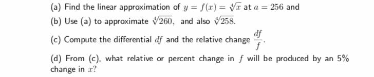 (a) Find the linear approximation of y f(x) v at a 256 and
(b) Use (a) to approximate V260, and also V258.
(c) Compute the differential df and the relative change
(d) From (c), what relative or percent change in f will be produced by an 5%
df
change in z?
