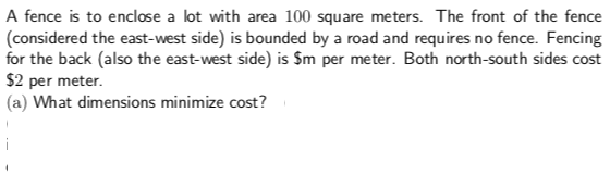 A fence is to enclose a lot with area 100 square meters. The front of the fence
(considered the east-west side) is bounded by a road and requires no fence. Fencing
for the back (also the east-west side) is Sm per meter. Both north-south sides cost
$2 per meter
(a) What dimensions minimize cost?
