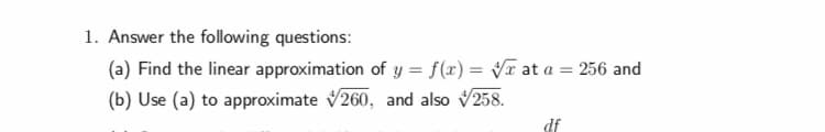 1. Answer the following questions:
(a) Find the linear approximation of y- f(x)-Vr at a 256 and
(b) Use (a) to approximate V260, and also V258.
