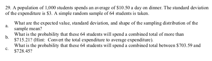 29. A population of 1,000 students spends an average of $10.50 a day on dinner. The standard deviation
of the expenditure is $3. A simple random sample of 64 students is taken.
What are the expected value, standard deviation, and shape of the sampling distribution of the
a.
sample mean?
What is the probability that these 64 students will spend a combined total of more than
b.
$715.21? (Hint: Convert the total expenditure to average expenditure).
What is the probability that these 64 students will spend a combined total between $703.59 and
c.
$728.45?
