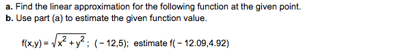 a. Find the linear approximation for the following function at the given point
b. Use part (a) to estimate the given function value.
#xy)-A2+y2; (-12,5); estimatet(-1209,432)
