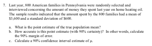 7. Last year, 800 American families in Penns ylvania were randomly selected and
interviewed concerning the amount of money they spent last year on home heating oil.
The sample results indicated that the amount spent by the 800 families had a mean of
$3,600 and a standard deviation of $600.
What is the point estimate of the true population mean?
How accurate is this point estimate (with 90% certainty)? In other words, calculate
b.
the 90% margin of crror
a.
c. Calculate a 90% confidence interval estimate of u

