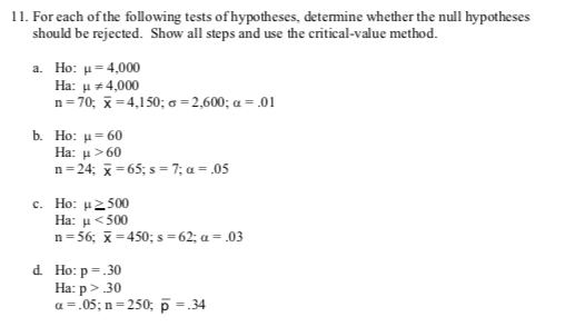 11. For each ofthe following tests of hypotheses, determine whether the null hypotheses
should be rejected. Show all steps and use the critical-value method
a. Ho: 4,000
Ha:u4,000
n 70, 4,150; a=2,600; a= .01
b Ho: μ 60
Ha: μ>60
n 24;65;s=7; a = .05
c. Ho: 500
Ha: <500
n 56 -450; s= 62; a = .03
d Ho: p30
Ha: p>30
a.05; n 250; p 34
