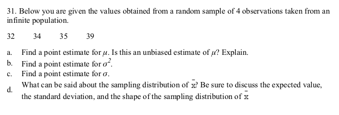 31. Below you are given the values obtained from a random sample of 4 observations taken from an
infinite population.
32
34
35
39
Find a point estimate for u. Is this an unbiased estimate of u? Explain.
Find a point estimate for o?.
Find a point estimate for o.
a.
b.
c.
What can be said about the sampling distribution of x? Be sure to discuss the expected value,
d.
the standard deviation, and the shape of the sampling distribution of x
