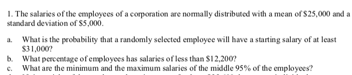 1. The salaries of the employees of a corporation are normally distributed with a mean of $25,000 and a
standard deviation of $5,000.
What is the probability that a randomly selected employee will have a starting salary of at least
$31,000?
b. What percentage of employees has salaries of less than $12,200?
What are the minimum and the maximum salaries of the middle 95% of the employees?
a.
c.
