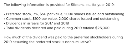 The following information is provided for Slickers, Inc. for year 2019:
• Preferred stock, 7%, $50 par value, 1,000 shares issued and outstanding
• Common stock, $100 par value, 2,000 shares issued and outstanding
• Dividends in arrears for 2017 and 2018
• Total dividends declared and paid during 2019 totaled $25,000
How much of the dividend was paid to the preferred stockholders during
2019 assuming the preferred stock is noncumulative?
