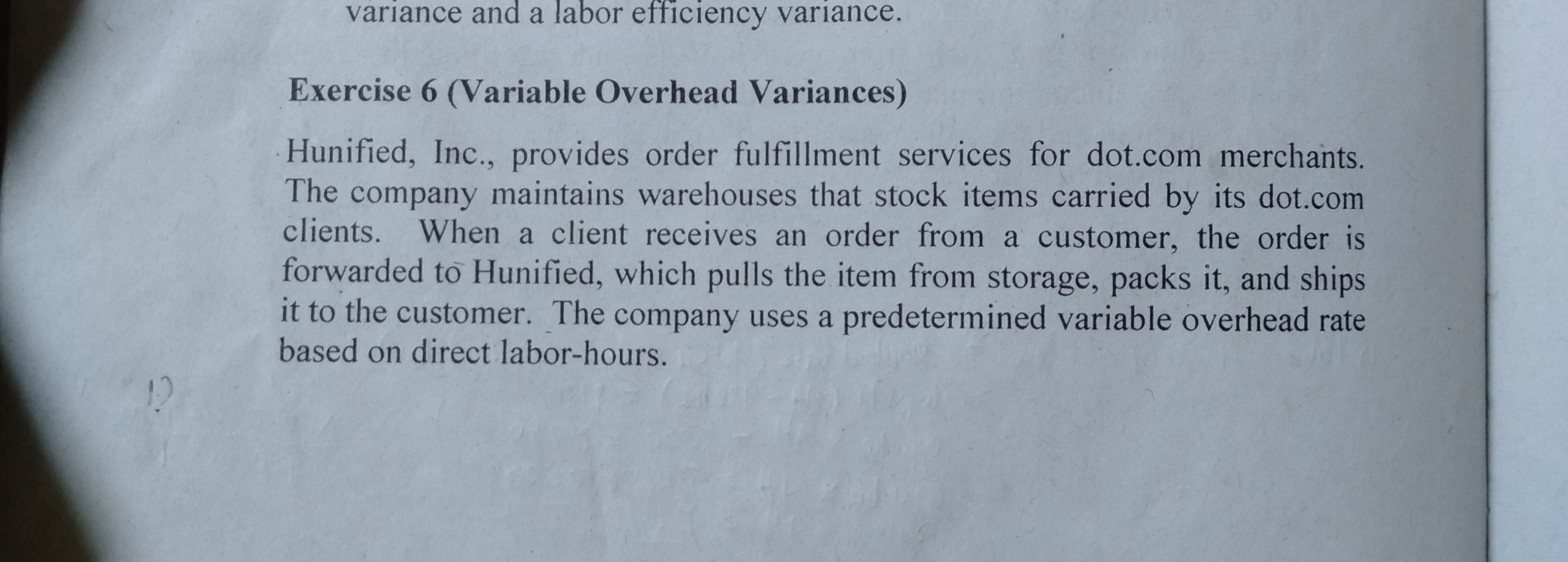 variance and a labor efficiency variance.
Exercise 6 (Variable Overhead Variances)
Hunified, Inc., provides order fulfillment services for dot.com merchants.
The company maintains warehouses that stock items carried by its dot.com
clients. When a client receives an order from a customer, the order is
forwarded to Hunified, which pulls the item from storage, packs it, and ships
it to the customer. The company uses a predetermined variable overhead rate
based on direct labor-hours.
