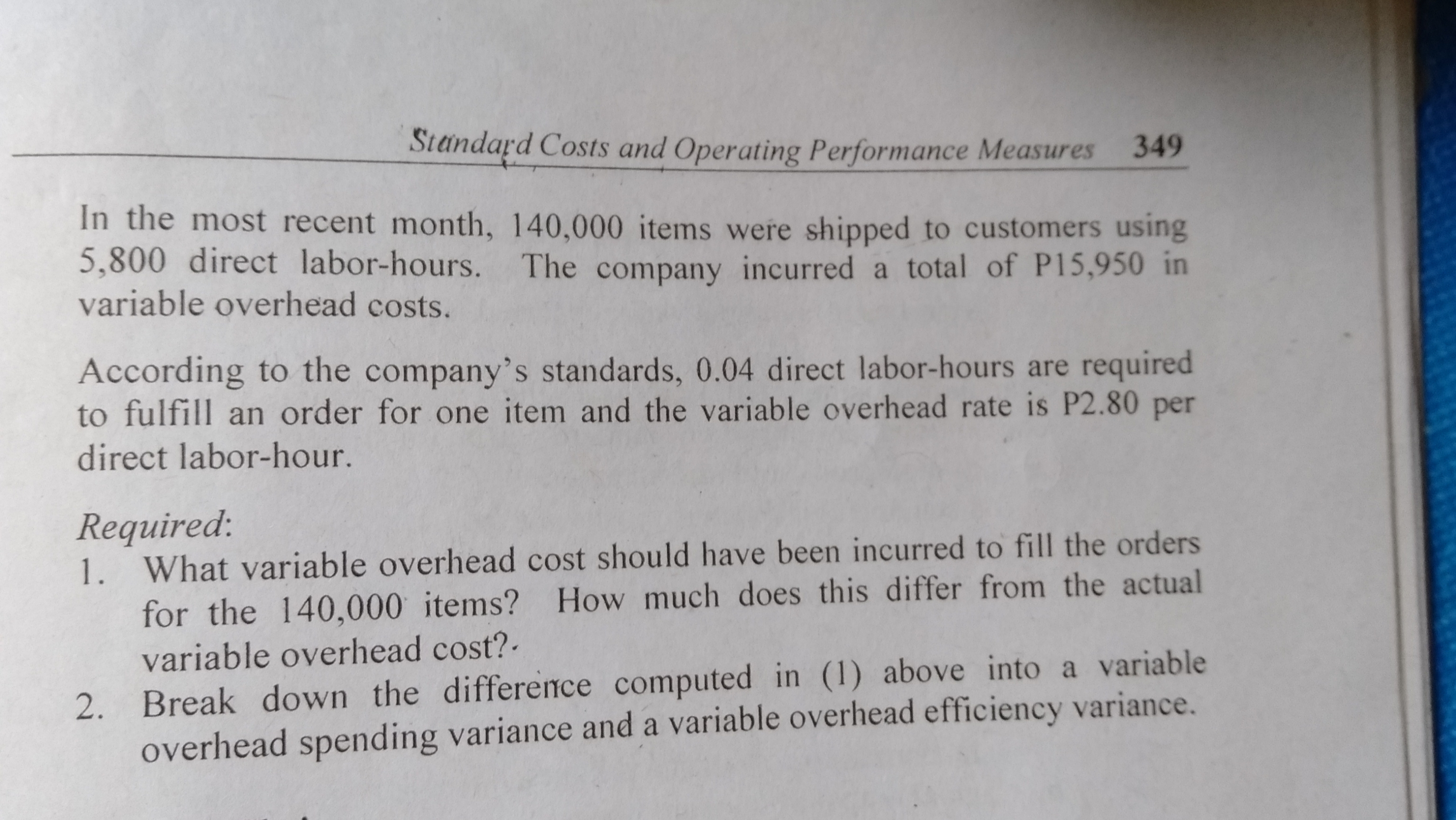 Standard Costs and Operating Performance Measures
349
In the most recent month, 140,000 items were shipped to customers using
5,800 direct labor-hours. The company incurred a total of P15,950 in
variable overhead costs.
According to the company's standards, 0.04 direct labor-hours are required
to fulfill an order for one item and the variable overhead rate is P2.80 per
direct labor-hour.
Required:
1. What variable overhead cost should have been incurred to fill the orders
for the 140,000 items? How much does this differ from the actual
variable overhead cost?
2. Break down the difference computed in (1) above into a variable
overhead spending variance and a variable overhead efficiency variance.
