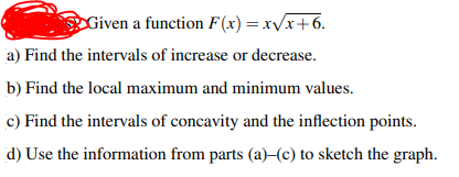 Given a function F(x) =xv/x+6.
a) Find the intervals of increase or decrease.
b) Find the local maximum and minimum values.
c) Find the intervals of concavity and the inflection points.
d) Use the information from parts (a)-(c) to sketch the graph.
