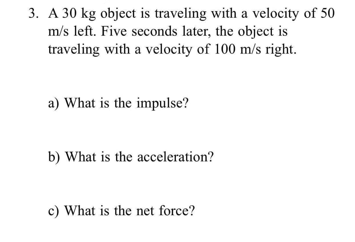 3. A 30 kg object is traveling with a velocity of 50
m/s left. Five seconds later, the object is
traveling with a velocity of 100 m/s right.
a) What is the impulse?
b) What is the acceleration?
c) What is the net force?
