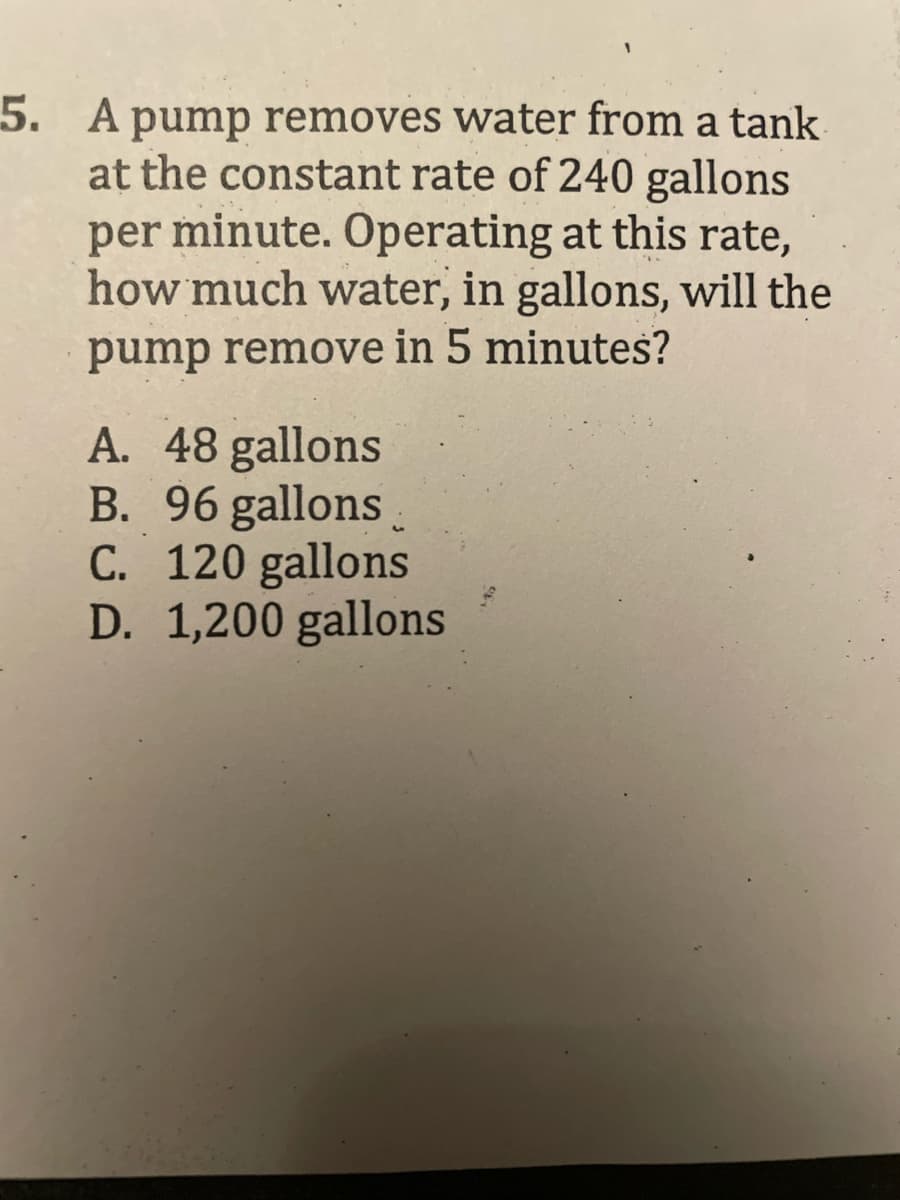 5. A pump removes water from a tank
at the constant rate of 240 gallons
per minute. Operating at this rate,
how much water, in gallons, will the
pump remove in 5 minutes?
".
A. 48 gallons
B. 96 gallons
C. 120 gallons
D. 1,200 gallons