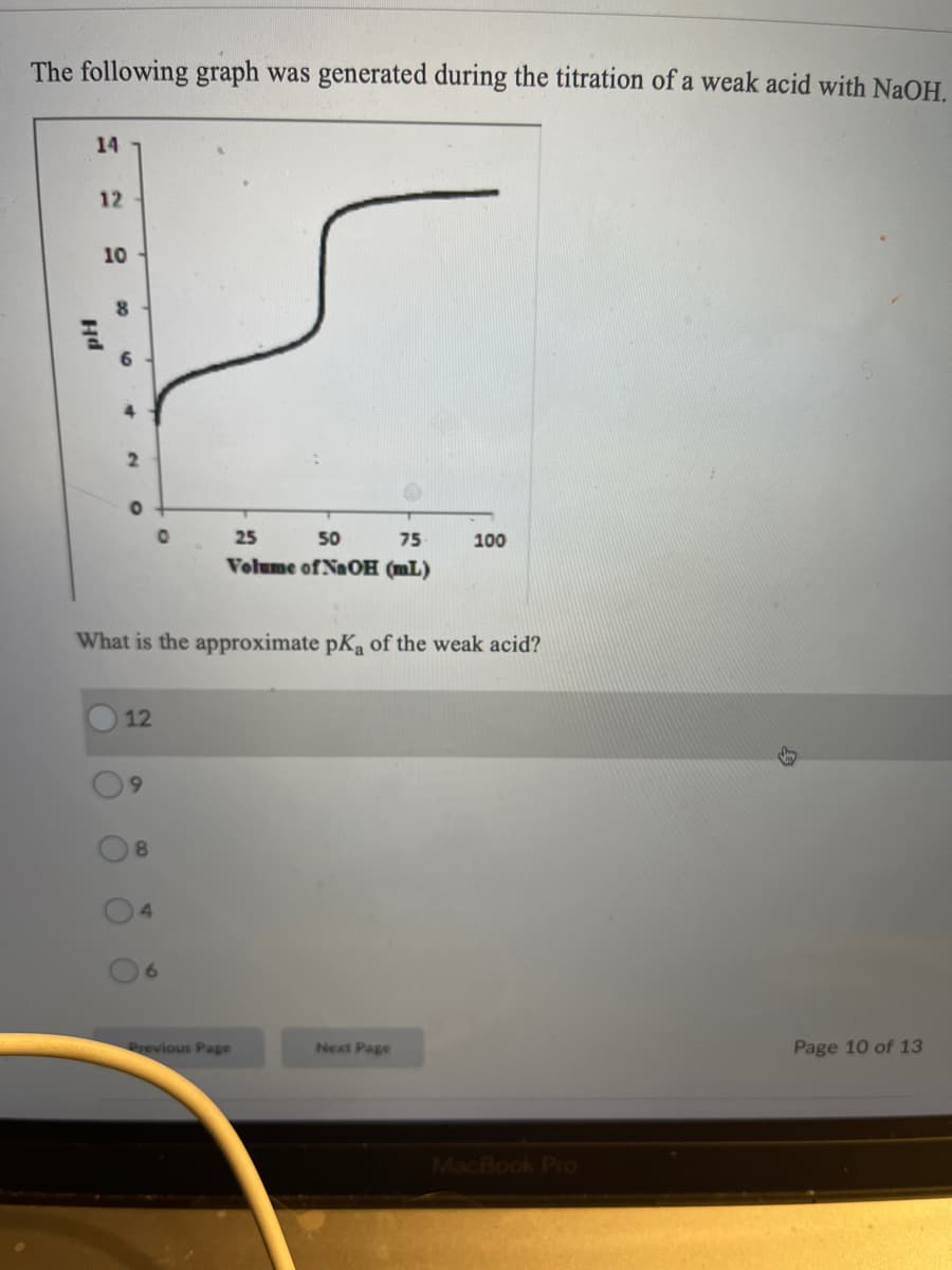 The following graph was generated during the titration of a weak acid with NaOH.
14
12
10
6.
25
50
75
100
Volume of NaOH (mL)
What is the approximate pKa of the weak acid?
12
8.
6.
Previous Page
Next Page
Page 10 of 13
MacBook Pro
O0
