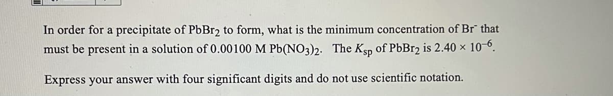 In order for a precipitate of PbBr2 to form, what is the minimum concentration of Br that
must be present in a solution of 0.00100 M Pb(NO3)2. The Ksp of PbBr2 is 2.40 × 10-0.
Express your answer with four significant digits and do not use scientific notation.
