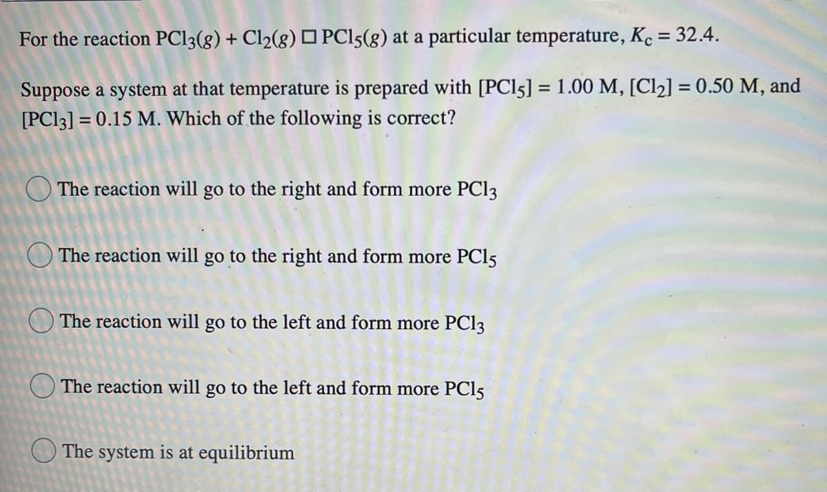 For the reaction PC13(8) + Cl2(g) O PCI5(g) at a particular temperature, Kc = 32.4.
Suppose a system at that temperature is prepared with [PC15] = 1.00 M, [Cl2] = 0.50 M, and
[PC13] = 0.15 M. Which of the following is correct?
%3D
O The reaction will go to the right and form more PCI3
The reaction will go to the right and form more PCI5
O The reaction will go to the left and form more PC13
O The reaction will go to the left and form more PC15
O The system is at equilibrium

