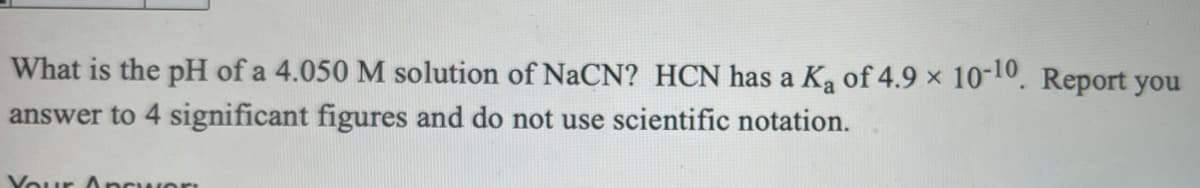 What is the pH of a 4.050 M solution of NaCN? HCN has a Ka of 4.9 x 10-10. Report you
answer to 4 significant figures and do not use scientific notation.
Your Ancwor
