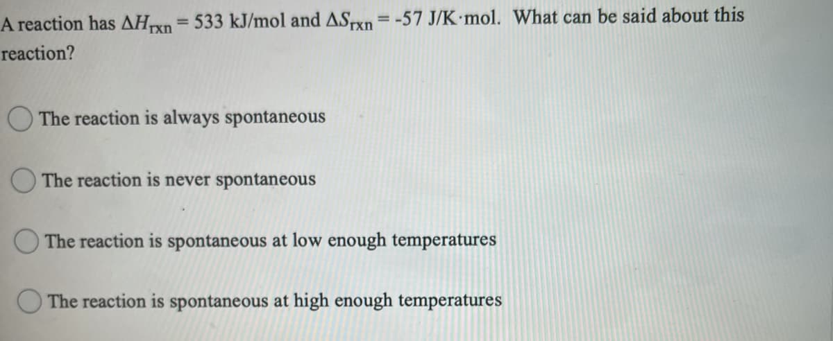 A reaction has AHTXN
533 kJ/mol and ASTxn = -57 J/K mol. What can be said about this
%3D
reaction?
O The reaction is always spontaneous
The reaction is never spontaneous
O The reaction is spontaneous at low enough temperatures
The reaction is spontaneous at high enough temperatures
