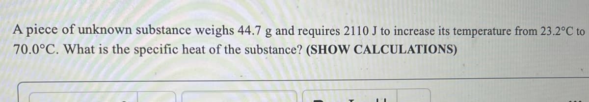 A piece of unknown substance weighs 44.7 g and requires 2110 J to increase its temperature from 23.2°C to
70.0°C. What is the specific heat of the substance? (SHOW CALCULATIONS)
