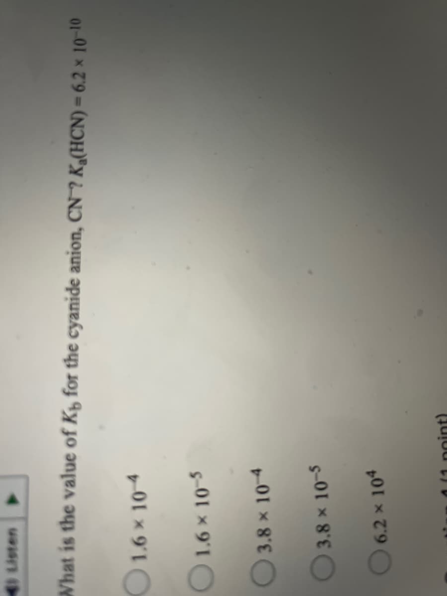 Listen
What is the value of Ky for the cyanide anion, CN ? K,(HCN) = 6.2 × 10-10
1.6x 104
O1.6 x 10-5
3.8 x 10-4
3.8 x 10-5
6.2 x 104
oint)
