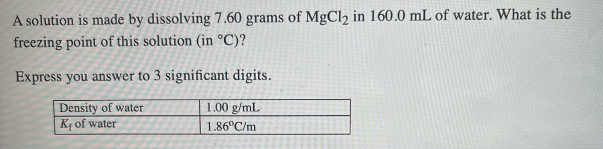 A solution is made by dissolving 7.60 grams of MgCl2 in 160.0 mL of water. What is the
freezing point of this solution (in °C)?
Express you answer to 3 significant digits.
1.00 g/mL
|Density of water
Kf of water
1.86°C/m
